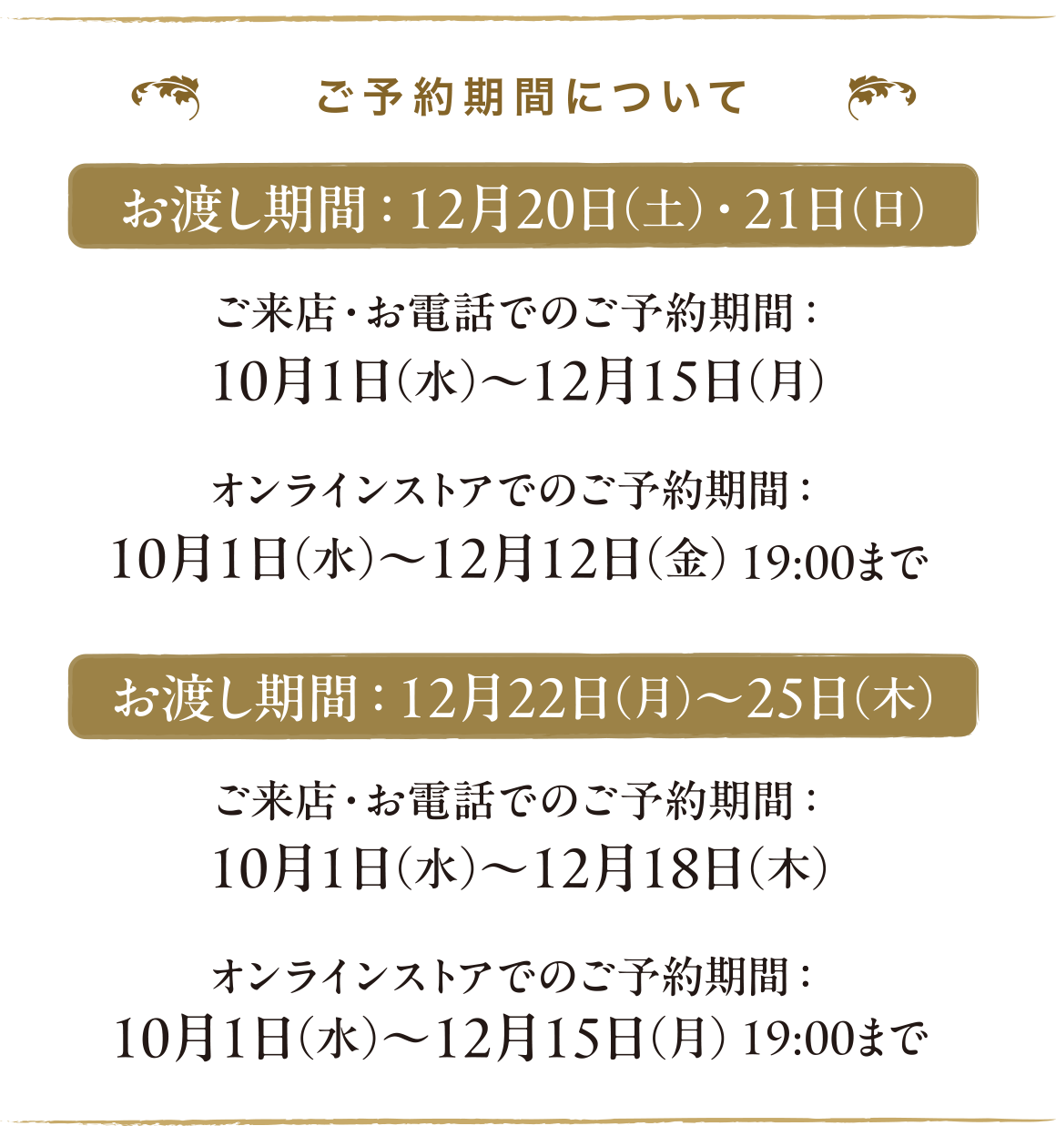 ご予約期間について-お渡し期間：12月20日（土）・21日（日）はご来店・お電話でのご予約期間： 10月1日（水）〜12月15日（月）、オンラインストアでのご予約期間：10月1日（水）〜12月12日（金） 19:00まで 。お渡し期間：12月22日（月）〜25日（木）はご来店・お電話でのご予約期間： 10月1日（水）〜12月18日（木）、オンラインストアでのご予約期間：10月1日（水）〜12月15日（月） 19:00まで 
